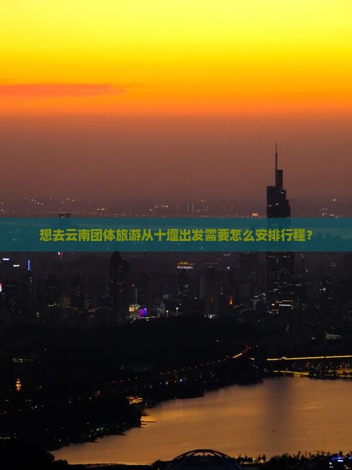 想去云南团体旅游从十堰出发需要怎么安排行程？