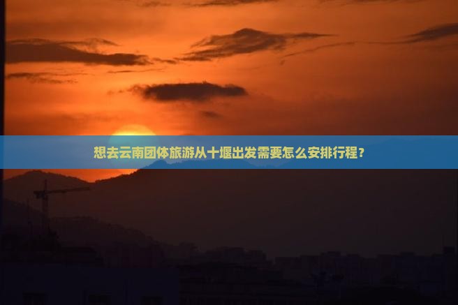 想去云南团体旅游从十堰出发需要怎么安排行程？