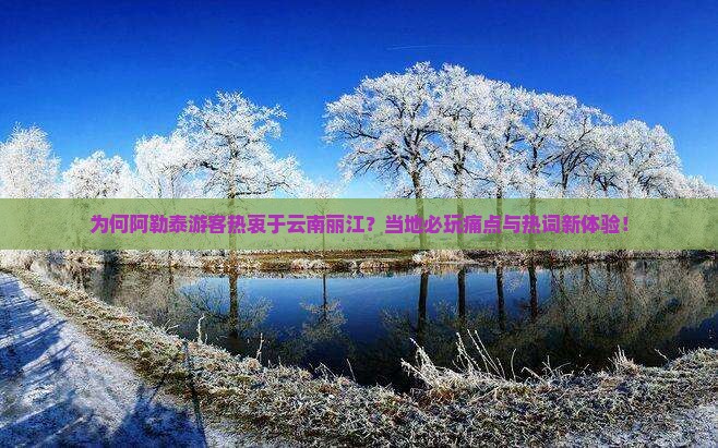 为何阿勒泰游客热衷于云南丽江？当地必玩痛点与热词新体验！