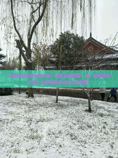 从娄底出发游云南古城：哪些古城值得一游？怎样规划行程？当地特色美食与住宿推荐？