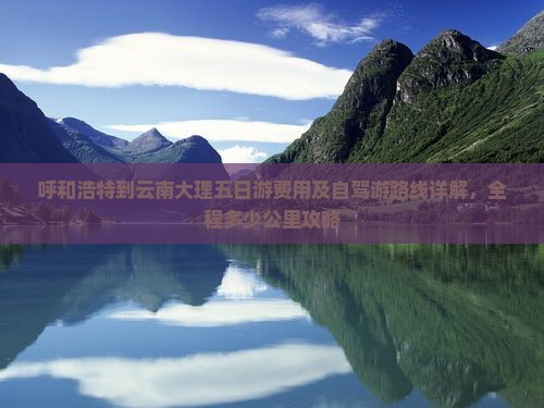 呼和浩特到云南大理五日游费用及自驾游路线详解，全程多少公里攻略