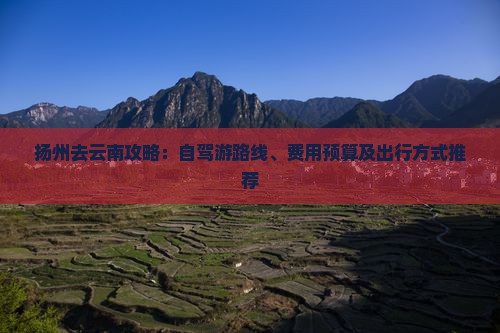 扬州去云南攻略：自驾游路线、费用预算及出行方式推荐