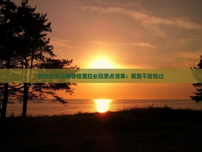 新乡出发云南香格里拉必玩景点清单：哪里不容错过
