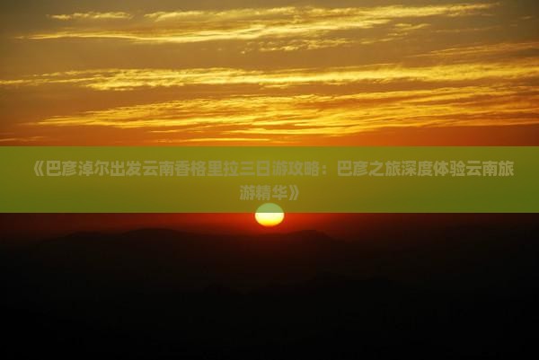 《巴彦淖尔出发云南香格里拉三日游攻略：巴彦之旅深度体验云南旅游精华》