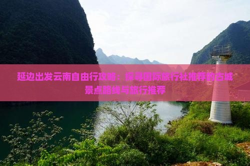延边出发云南自由行攻略：探寻国际旅行社推荐的古城景点路线与旅行推荐