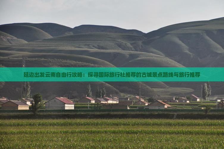 延边出发云南自由行攻略：探寻国际旅行社推荐的古城景点路线与旅行推荐