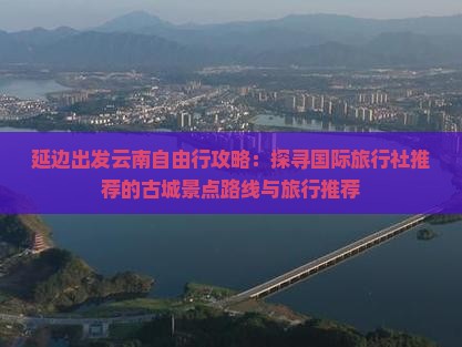 延边出发云南自由行攻略：探寻国际旅行社推荐的古城景点路线与旅行推荐