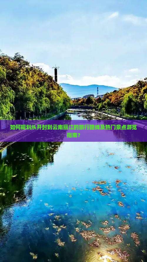 如何规划从开封到云南丽江的旅行路线及热门景点游览指南？