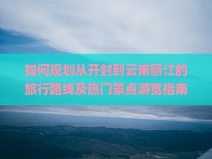 如何规划从开封到云南丽江的旅行路线及热门景点游览指南？