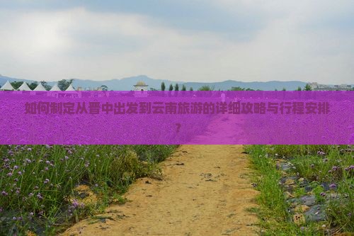 如何制定从晋中出发到云南旅游的详细攻略与行程安排？