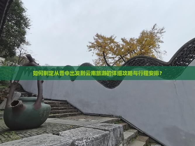 如何制定从晋中出发到云南旅游的详细攻略与行程安排？