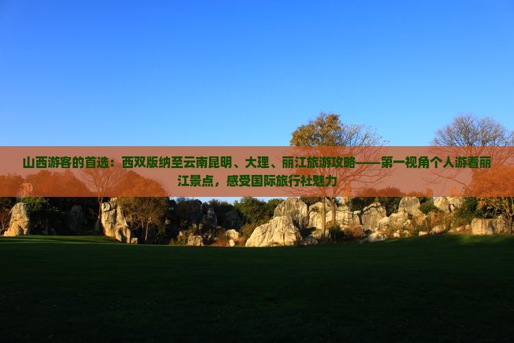 山西游客的首选：西双版纳至云南昆明、大理、丽江旅游攻略——第一视角个人游看丽江景点，感受国际旅行社魅力