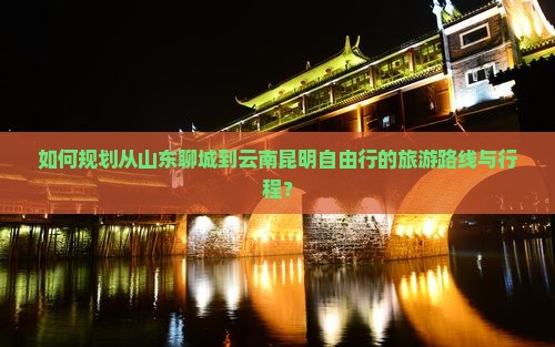 如何规划从山东聊城到云南昆明自由行的旅游路线与行程？