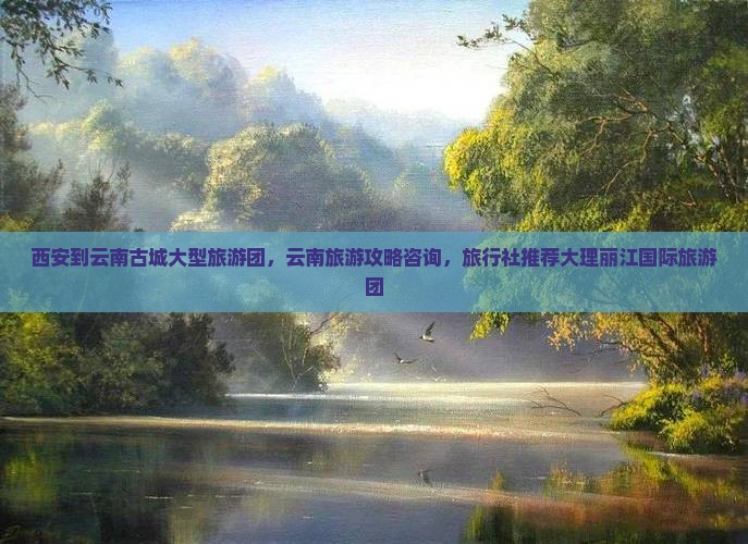 西安到云南古城大型旅游团，云南旅游攻略咨询，旅行社推荐大理丽江国际旅游团
