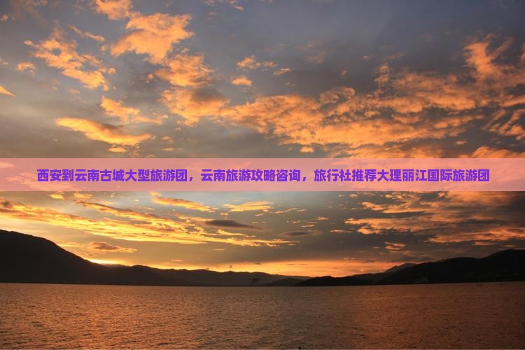 西安到云南古城大型旅游团，云南旅游攻略咨询，旅行社推荐大理丽江国际旅游团
