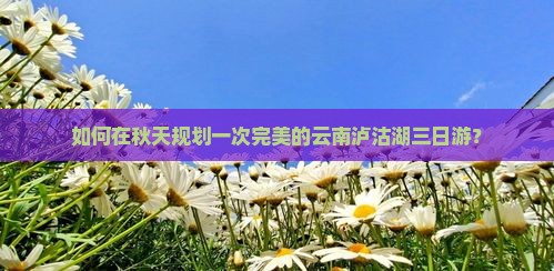 如何在秋天规划一次完美的云南泸沽湖三日游？