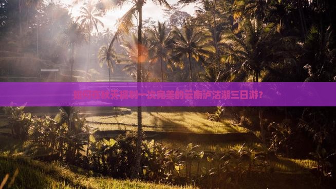 如何在秋天规划一次完美的云南泸沽湖三日游？