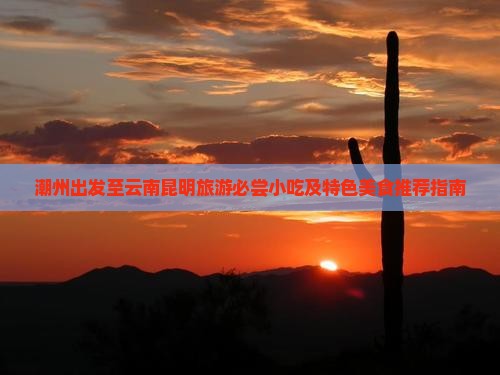 潮州出发至云南昆明旅游必尝小吃及特色美食推荐指南