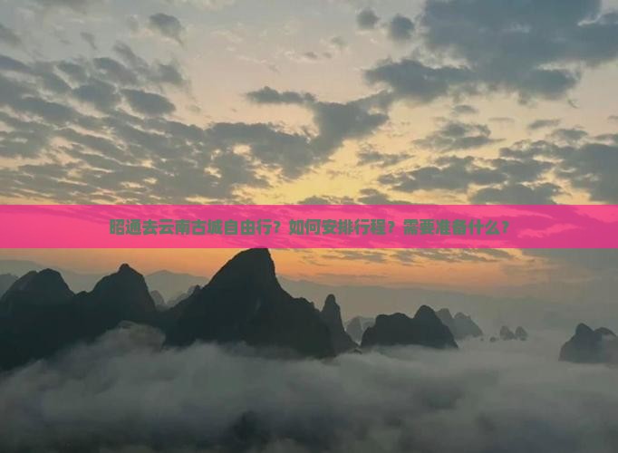 昭通去云南古城自由行？如何安排行程？需要准备什么？