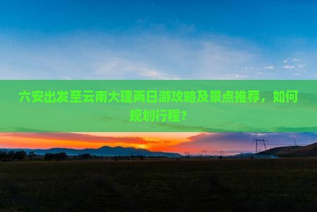 六安出发至云南大理两日游攻略及景点推荐，如何规划行程？