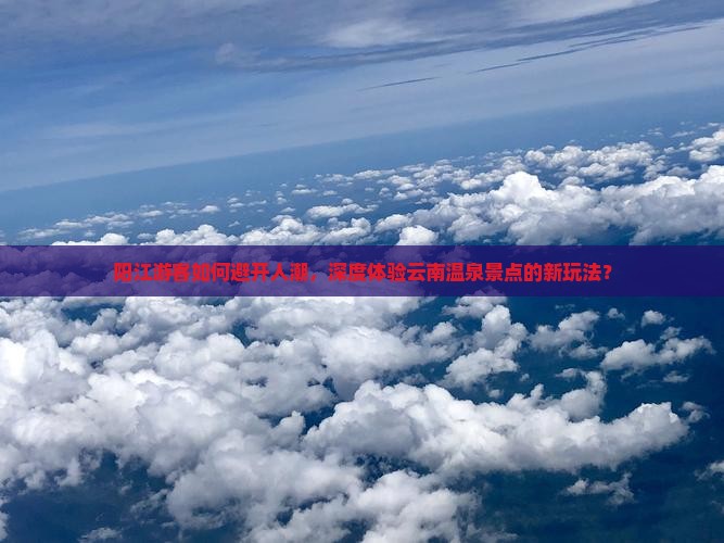 阳江游客如何避开人潮，深度体验云南温泉景点的新玩法？