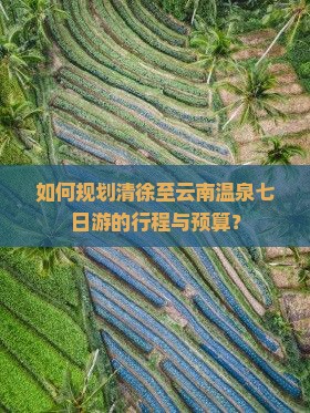 如何规划清徐至云南温泉七日游的行程与预算？