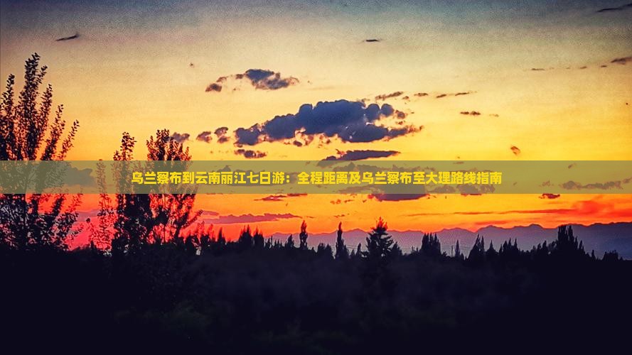 乌兰察布到云南丽江七日游：全程距离及乌兰察布至大理路线指南