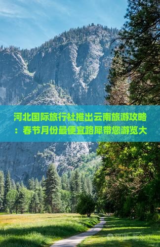河北国际旅行社推出云南旅游攻略：春节月份最便宜路犀带您游览大理景点，体验云南风情旅行看看
