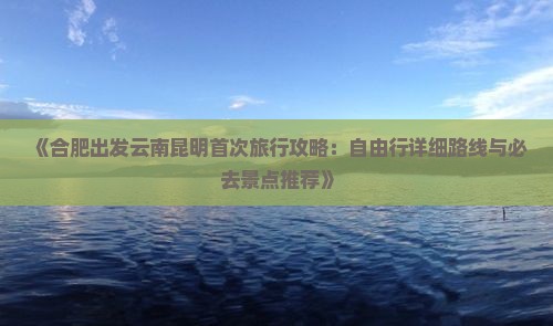 《合肥出发云南昆明首次旅行攻略：自由行详细路线与必去景点推荐》