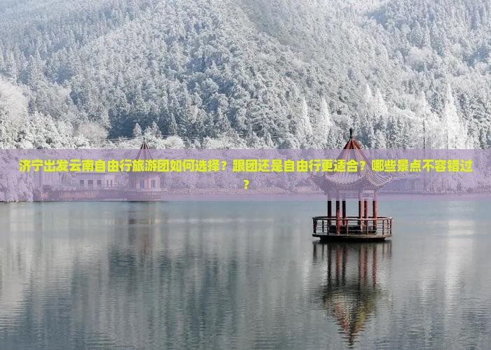 济宁出发云南自由行旅游团如何选择？跟团还是自由行更适合？哪些景点不容错过？