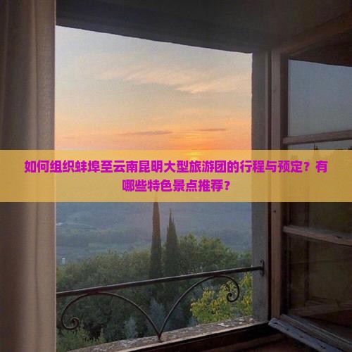 如何组织蚌埠至云南昆明大型旅游团的行程与预定？有哪些特色景点推荐？