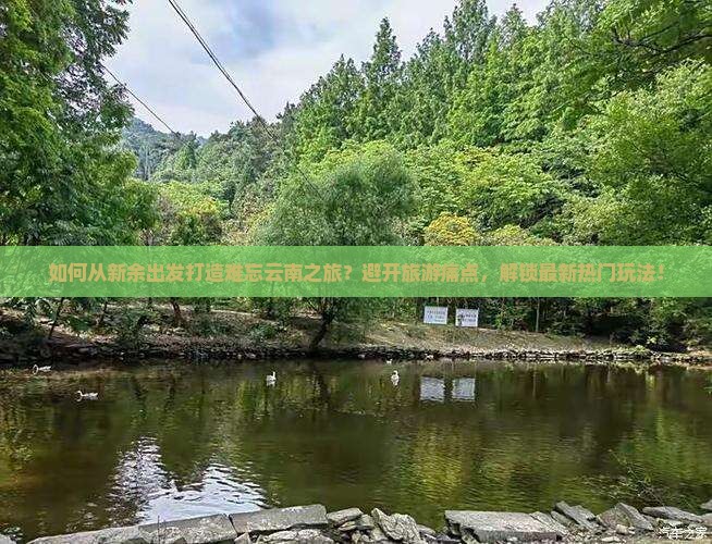 如何从新余出发打造难忘云南之旅？避开旅游痛点，解锁最新热门玩法！