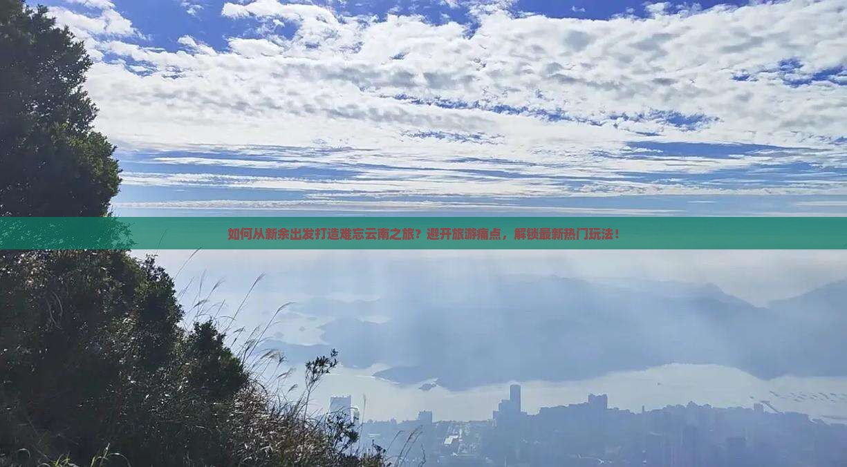 如何从新余出发打造难忘云南之旅？避开旅游痛点，解锁最新热门玩法！