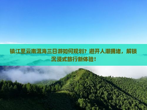 镇江至云南洱海三日游如何规划？避开人潮拥堵，解锁沉浸式旅行新体验！