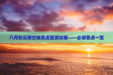 八月到云南古城景点旅游攻略——必游景点一览