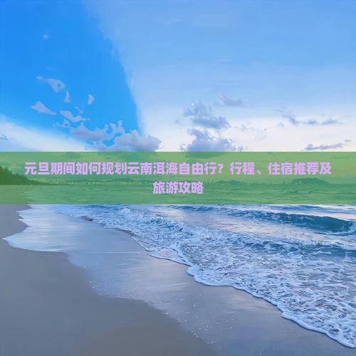 元旦期间如何规划云南洱海自由行？行程、住宿推荐及旅游攻略
