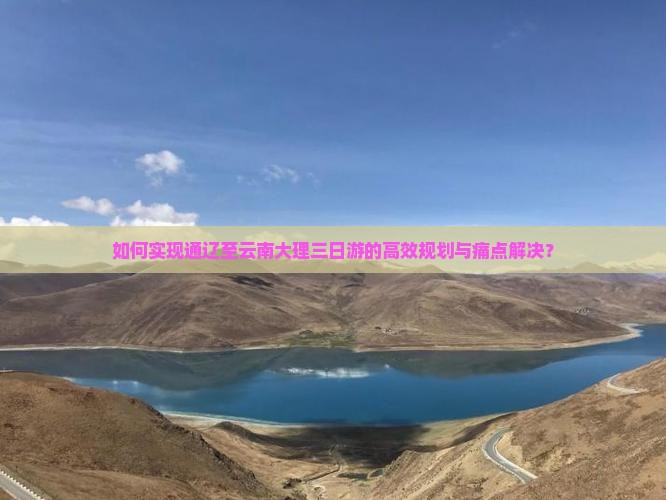 如何实现通辽至云南大理三日游的高效规划与痛点解决？