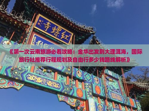 《第一次云南旅游必看攻略：金华出发到大理洱海，国际旅行社推荐行程规划及自由行多少钱路线解析》