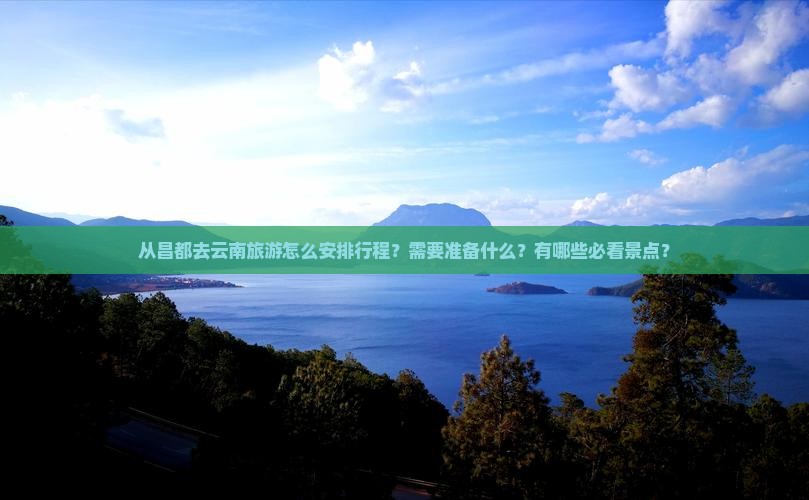 从昌都去云南旅游怎么安排行程？需要准备什么？有哪些必看景点？