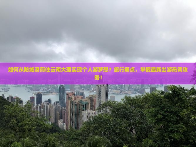 如何从防城港前往云南大理实现个人游梦想？旅行痛点，掌握最新出游热词攻略！