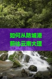 如何从防城港前往云南大理实现个人游梦想？旅行痛点，掌握最新出游热词攻略！
