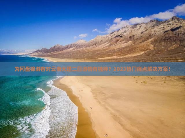 为何盘锦游客对云南大理二日游情有独钟？2023热门痛点解决方案！