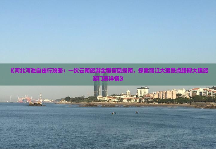 《河北河池自由行攻略：一次云南旅游全程信息指南，探索丽江大理景点路犀大理旅游门票详情》