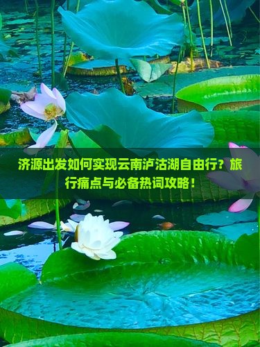 济源出发如何实现云南泸沽湖自由行？旅行痛点与必备热词攻略！