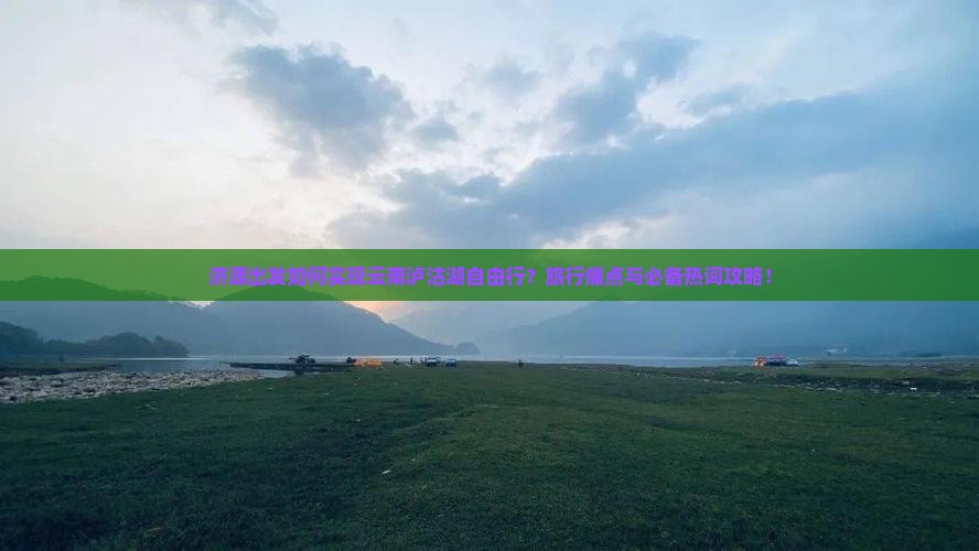 济源出发如何实现云南泸沽湖自由行？旅行痛点与必备热词攻略！