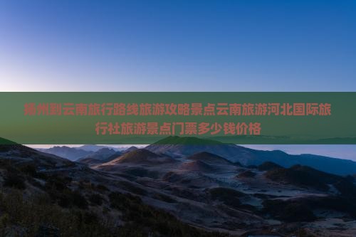 扬州到云南旅行路线旅游攻略景点云南旅游河北国际旅行社旅游景点门票多少钱价格