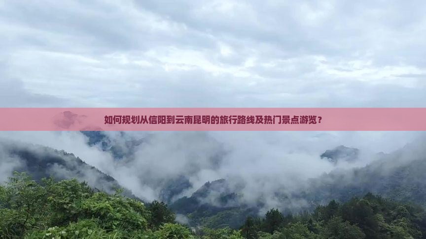 如何规划从信阳到云南昆明的旅行路线及热门景点游览？