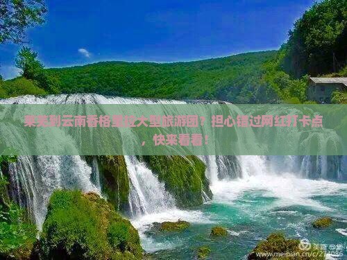 莱芜到云南香格里拉大型旅游团？担心错过网红打卡点，快来看看！