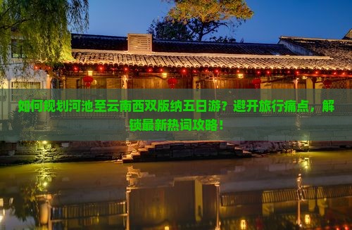 如何规划河池至云南西双版纳五日游？避开旅行痛点，解锁最新热词攻略！