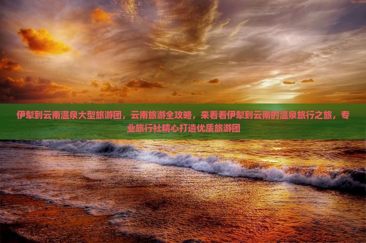 伊犁到云南温泉大型旅游团，云南旅游全攻略，来看看伊犁到云南的温泉旅行之旅，专业旅行社精心打造优质旅游团